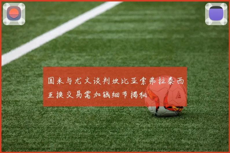 国米与尤文谈判坎比亚索弗拉泰西互换交易需加钱细节揭秘