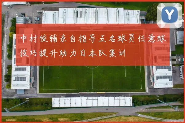 中村俊辅亲自指导五名球员任意球技巧提升助力日本队集训