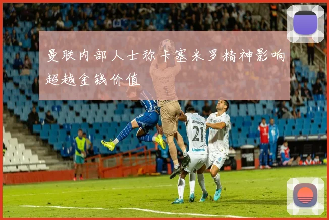 曼联内部人士称卡塞米罗精神影响超越金钱价值