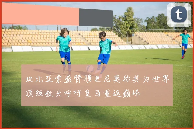 坎比亚索盛赞穆里尼奥称其为世界顶级教头呼吁皇马重返巅峰
