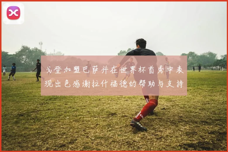 戈登加盟巴萨并在世界杯首秀中表现出色感谢拉什福德的帮助与支持