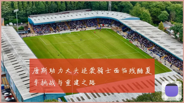 唐斯助力大头逆袭骑士面临残酷夏季挑战与重建之路