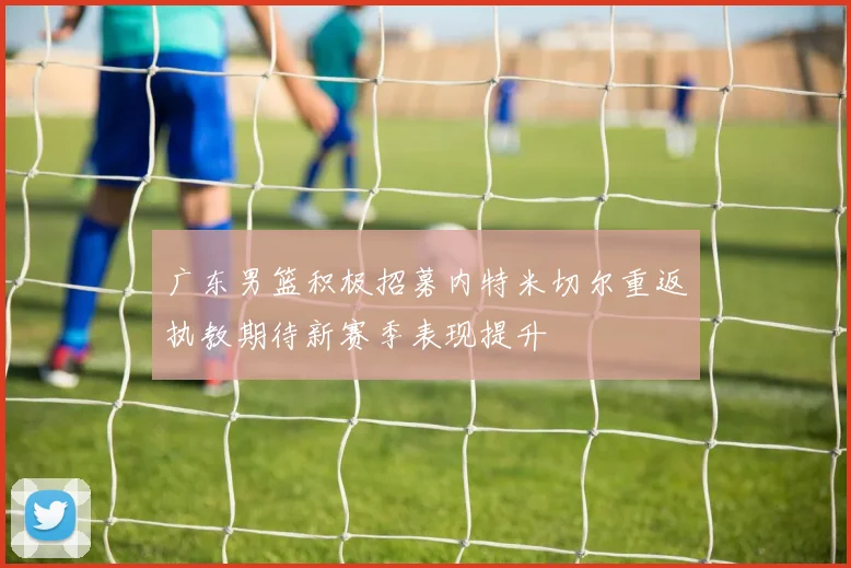 广东男篮积极招募内特米切尔重返执教期待新赛季表现提升