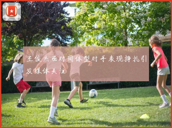 王俊杰面对同体型对手表现挣扎引发媒体关注