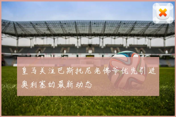 皇马关注巴斯托尼老佛爷优先引进奥利塞的最新动态