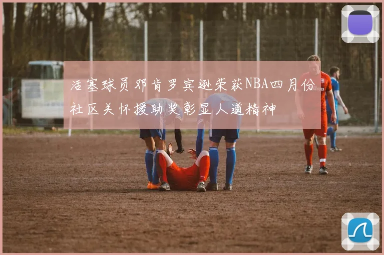 活塞球员邓肯罗宾逊荣获NBA四月份社区关怀援助奖彰显人道精神