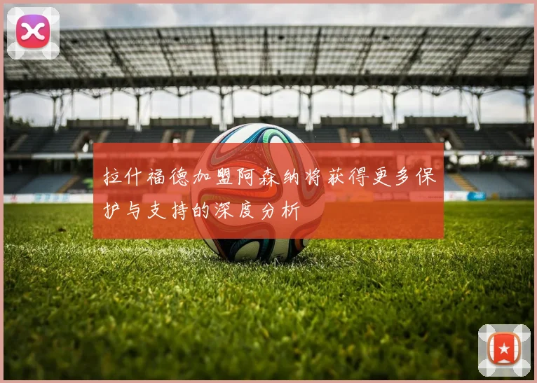 拉什福德加盟阿森纳将获得更多保护与支持的深度分析