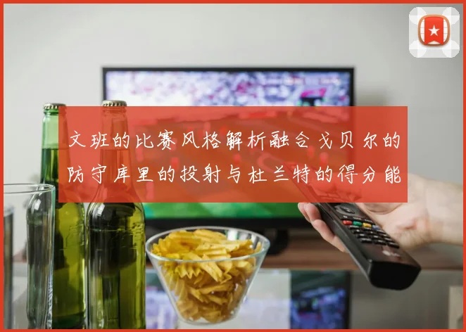 文班的比赛风格解析融合戈贝尔的防守库里的投射与杜兰特的得分能力
