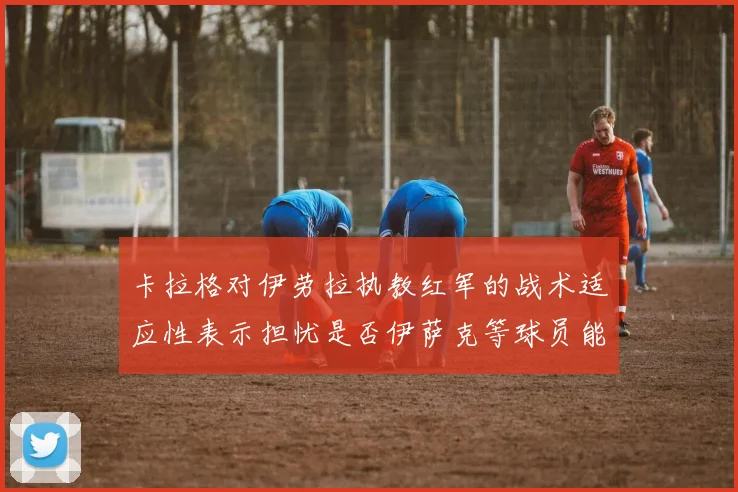 卡拉格对伊劳拉执教红军的战术适应性表示担忧是否伊萨克等球员能融入