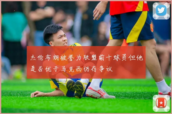 杰伦布朗被誉为联盟前十球员但他是否优于马克西仍存争议