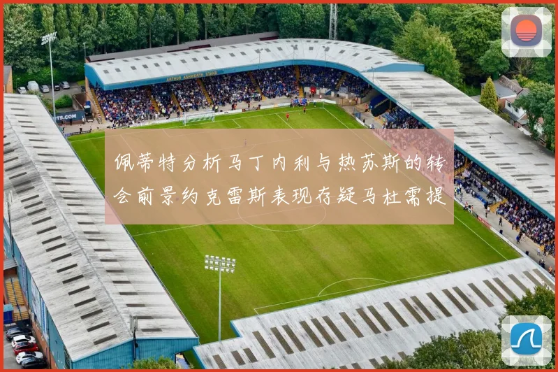 佩蒂特分析马丁内利与热苏斯的转会前景约克雷斯表现存疑马杜需提升才能留队