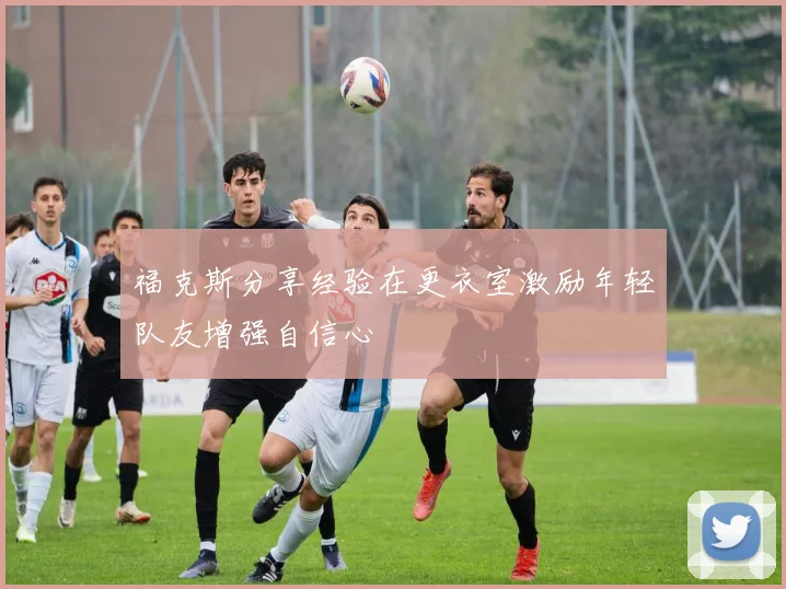 福克斯分享经验在更衣室激励年轻队友增强自信心
