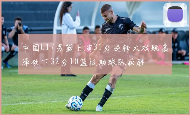 中国U17男篮上演31分逆转大戏姚嘉泽砍下32分10篮板助球队获胜